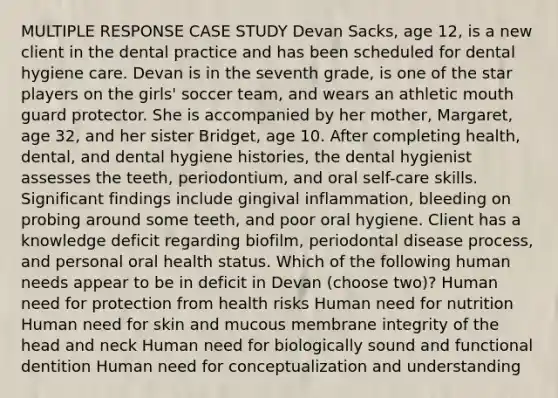 MULTIPLE RESPONSE CASE STUDY Devan Sacks, age 12, is a new client in the dental practice and has been scheduled for dental hygiene care. Devan is in the seventh grade, is one of the star players on the girls' soccer team, and wears an athletic mouth guard protector. She is accompanied by her mother, Margaret, age 32, and her sister Bridget, age 10. After completing health, dental, and dental hygiene histories, the dental hygienist assesses the teeth, periodontium, and oral self-care skills. Significant findings include gingival inflammation, bleeding on probing around some teeth, and poor oral hygiene. Client has a knowledge deficit regarding biofilm, periodontal disease process, and personal oral health status. Which of the following human needs appear to be in deficit in Devan (choose two)? Human need for protection from health risks Human need for nutrition Human need for skin and mucous membrane integrity of the head and neck Human need for biologically sound and functional dentition Human need for conceptualization and understanding