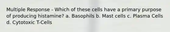 Multiple Response - Which of these cells have a primary purpose of producing histamine? a. Basophils b. Mast cells c. Plasma Cells d. Cytotoxic T-Cells