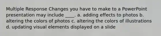 Multiple Response Changes you have to make to a PowerPoint presentation may include ____. a. adding effects to photos b. altering the colors of photos c. altering the colors of illustrations d. updating visual elements displayed on a slide