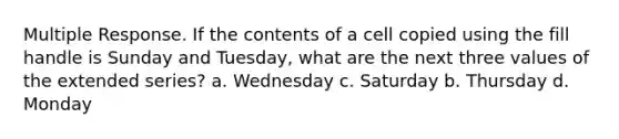 Multiple Response. If the contents of a cell copied using the fill handle is Sunday and Tuesday, what are the next three values of the extended series? a. Wednesday c. Saturday b. Thursday d. Monday