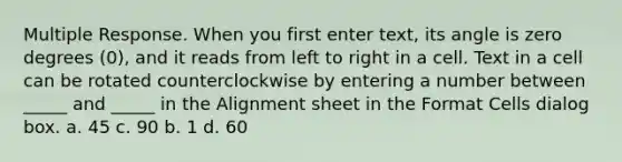 Multiple Response. When you first enter text, its angle is zero degrees (0), and it reads from left to right in a cell. Text in a cell can be rotated counterclockwise by entering a number between _____ and _____ in the Alignment sheet in the Format Cells dialog box. a. 45 c. 90 b. 1 d. 60