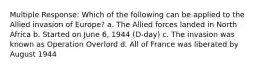 Multiple Response: Which of the following can be applied to the Allied invasion of Europe? a. The Allied forces landed in North Africa b. Started on June 6, 1944 (D-day) c. The invasion was known as Operation Overlord d. All of France was liberated by August 1944