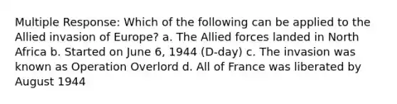 Multiple Response: Which of the following can be applied to the Allied invasion of Europe? a. The Allied forces landed in North Africa b. Started on June 6, 1944 (D-day) c. The invasion was known as Operation Overlord d. All of France was liberated by August 1944