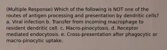 (Multiple Response) Which of the following is NOT one of the routes of antigen processing and presentation by dendritic cells? a. Viral infection b. Transfer from incoming macrophage to resident dendritic cell. c. Macro-pinocytosis. d. Receptor mediated endocytosis. e. Cross-presentation after phagocytic or macro-pinocytic uptake.