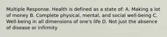 Multiple Response. Health is defined as a state of: A. Making a lot of money B. Complete physical, mental, and social well-being C. Well-being in all dimensions of one's life D. Not just the absence of disease or infirmity