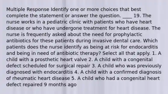 Multiple Response Identify one or more choices that best complete the statement or answer the question. ____ 19. The nurse works in a pediatric clinic with patients who have heart disease or who have undergone treatment for heart disease. The nurse is frequently asked about the need for prophylactic antibiotics for these patients during invasive dental care. Which patients does the nurse identify as being at risk for endocarditis and being in need of antibiotic therapy? Select all that apply. 1. A child with a prosthetic heart valve 2. A child with a congenital defect scheduled for surgical repair 3. A child who was previously diagnosed with endocarditis 4. A child with a confirmed diagnosis of rheumatic heart disease 5. A child who had a congenital heart defect repaired 9 months ago