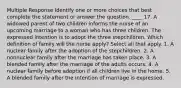 Multiple Response Identify one or more choices that best complete the statement or answer the question. ____ 17. A widowed parent of two children informs the nurse of an upcoming marriage to a woman who has three children. The expressed intention is to adopt the three stepchildren. Which definition of family will the nurse apply? Select all that apply. 1. A nuclear family after the adoption of the stepchildren. 2. A nonnuclear family after the marriage has taken place. 3. A blended family after the marriage of the adults occurs. 4. A nuclear family before adoption if all children live in the home. 5. A blended family after the intention of marriage is expressed.