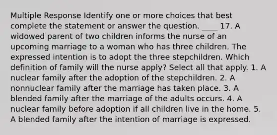 Multiple Response Identify one or more choices that best complete the statement or answer the question. ____ 17. A widowed parent of two children informs the nurse of an upcoming marriage to a woman who has three children. The expressed intention is to adopt the three stepchildren. Which definition of family will the nurse apply? Select all that apply. 1. A nuclear family after the adoption of the stepchildren. 2. A nonnuclear family after the marriage has taken place. 3. A blended family after the marriage of the adults occurs. 4. A nuclear family before adoption if all children live in the home. 5. A blended family after the intention of marriage is expressed.