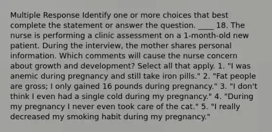 Multiple Response Identify one or more choices that best complete the statement or answer the question. ____ 18. The nurse is performing a clinic assessment on a 1-month-old new patient. During the interview, the mother shares personal information. Which comments will cause the nurse concern about growth and development? Select all that apply. 1. "I was anemic during pregnancy and still take iron pills." 2. "Fat people are gross; I only gained 16 pounds during pregnancy." 3. "I don't think I even had a single cold during my pregnancy." 4. "During my pregnancy I never even took care of the cat." 5. "I really decreased my smoking habit during my pregnancy."