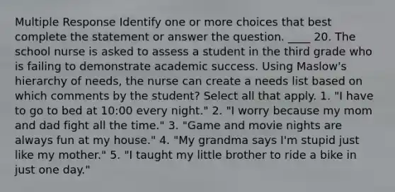 Multiple Response Identify one or more choices that best complete the statement or answer the question. ____ 20. The school nurse is asked to assess a student in the third grade who is failing to demonstrate academic success. Using Maslow's hierarchy of needs, the nurse can create a needs list based on which comments by the student? Select all that apply. 1. "I have to go to bed at 10:00 every night." 2. "I worry because my mom and dad fight all the time." 3. "Game and movie nights are always fun at my house." 4. "My grandma says I'm stupid just like my mother." 5. "I taught my little brother to ride a bike in just one day."