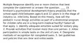 Multiple Response Identify one or more choices that best complete the statement or answer the question. ____ 15. Erickson's psychosocial development theory proposes that the school-aged child between ages 6 and 12 years is in the stage of industry vs. inferiority. Based on this theory, how will the pediatric nurse design activities as part of a diversional program for children who are in a long-term medical facility? Select all that apply. 1. Identify adequate activities suited for solitary play. 2. Provide activities that involve more than one person. 3. Allow participation in simple tasks on the unit of care. 4. Designate methods of recognition for completed tasks. 5. Set guidelines and policies that are clear and enforceable.