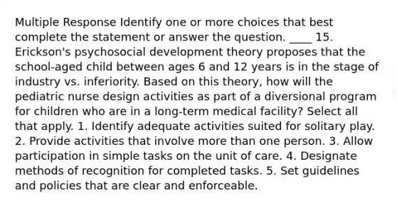 Multiple Response Identify one or more choices that best complete the statement or answer the question. ____ 15. Erickson's psychosocial development theory proposes that the school-aged child between ages 6 and 12 years is in the stage of industry vs. inferiority. Based on this theory, how will the pediatric nurse design activities as part of a diversional program for children who are in a long-term medical facility? Select all that apply. 1. Identify adequate activities suited for solitary play. 2. Provide activities that involve more than one person. 3. Allow participation in simple tasks on the unit of care. 4. Designate methods of recognition for completed tasks. 5. Set guidelines and policies that are clear and enforceable.