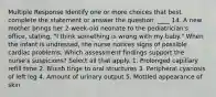 Multiple Response Identify one or more choices that best complete the statement or answer the question. ____ 14. A new mother brings her 2-week-old neonate to the pediatrician's office, stating, "I think something is wrong with my baby." When the infant is undressed, the nurse notices signs of possible cardiac problems. Which assessment findings support the nurse's suspicions? Select all that apply. 1. Prolonged capillary refill time 2. Bluish tinge to oral structures 3. Peripheral cyanosis of left leg 4. Amount of urinary output 5. Mottled appearance of skin