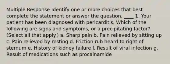 Multiple Response Identify one or more choices that best complete the statement or answer the question. ____ 1. Your patient has been diagnosed with pericarditis. Which of the following are signs and symptoms, or a precipitating factor? (Select all that apply.) a. Sharp pain b. Pain relieved by sitting up c. Pain relieved by resting d. Friction rub heard to right of sternum e. History of kidney failure f. Result of viral infection g. Result of medications such as procainamide