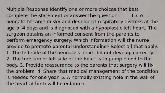 Multiple Response Identify one or more choices that best complete the statement or answer the question. ____ 15. A neonate became dusky and developed respiratory distress at the age of 4 days and is diagnosed with a hypoplastic left heart. The surgeon obtains an informed consent from the parents to perform emergency surgery. Which information will the nurse provide to promote parental understanding? Select all that apply. 1. The left side of the neonate's heart did not develop correctly. 2. The function of left side of the heart is to pump blood to the body. 3. Provide reassurance to the parents that surgery will fix the problem. 4. Share that medical management of the condition is needed for one year. 5. A normally existing hole in the wall of the heart at birth will be enlarged.