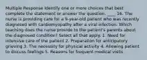 Multiple Response Identify one or more choices that best complete the statement or answer the question. ____ 16. The nurse is providing care for a 9-year-old patient who was recently diagnosed with cardiomyopathy after a viral infection. Which teaching does the nurse provide to the patient's parents about the diagnosed condition? Select all that apply. 1. Need for intensive care of the patient 2. Preparation for anticipatory grieving 3. The necessity for physical activity 4. Allowing patient to discuss feelings 5. Reasons for frequent medical visits