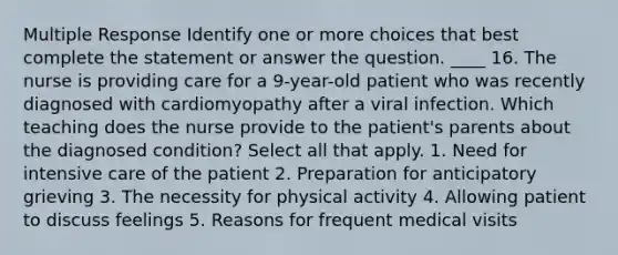 Multiple Response Identify one or more choices that best complete the statement or answer the question. ____ 16. The nurse is providing care for a 9-year-old patient who was recently diagnosed with cardiomyopathy after a viral infection. Which teaching does the nurse provide to the patient's parents about the diagnosed condition? Select all that apply. 1. Need for intensive care of the patient 2. Preparation for anticipatory grieving 3. The necessity for physical activity 4. Allowing patient to discuss feelings 5. Reasons for frequent medical visits