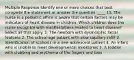 Multiple Response Identify one or more choices that best complete the statement or answer the question. ____ 13. The nurse in a pediatric office is aware that certain factors may be indicators of heart disease in children. Which children does the nurse recognize with manifestations related to heart disease? Select all that apply. 1. The newborn with dysmorphic facial features 2. The school-age patient with slow capillary refill 3. Identification of scoliosis in a new adolescent patient 4. An infant who is unable to meet developmental milestones 5. A toddler with clubbing and erythema of the fingers and toes