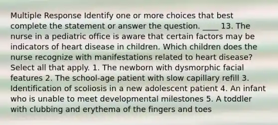 Multiple Response Identify one or more choices that best complete the statement or answer the question. ____ 13. The nurse in a pediatric office is aware that certain factors may be indicators of heart disease in children. Which children does the nurse recognize with manifestations related to heart disease? Select all that apply. 1. The newborn with dysmorphic facial features 2. The school-age patient with slow capillary refill 3. Identification of scoliosis in a new adolescent patient 4. An infant who is unable to meet developmental milestones 5. A toddler with clubbing and erythema of the fingers and toes