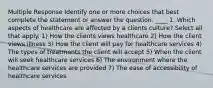 Multiple Response Identify one or more choices that best complete the statement or answer the question. ____ 1. Which aspects of healthcare are affected by a clients culture? Select all that apply. 1) How the clients views healthcare 2) How the client views illness 3) How the client will pay for healthcare services 4) The types of treatments the client will accept 5) When the client will seek healthcare services 6) The environment where the healthcare services are provided 7) The ease of accessibility of healthcare services