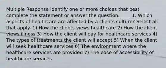 Multiple Response Identify one or more choices that best complete the statement or answer the question. ____ 1. Which aspects of healthcare are affected by a clients culture? Select all that apply. 1) How the clients views healthcare 2) How the client views illness 3) How the client will pay for healthcare services 4) The types of treatments the client will accept 5) When the client will seek healthcare services 6) The environment where the healthcare services are provided 7) The ease of accessibility of healthcare services