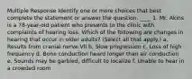 Multiple Response Identify one or more choices that best complete the statement or answer the question. ____ 1. Mr. Akins is a 78-year-old patient who presents to the clinic with complaints of hearing loss. Which of the following are changes in hearing that occur in older adults? (Select all that apply.) a. Results from cranial nerve VII b. Slow progression c. Loss of high frequency d. Bone conduction heard longer than air conduction e. Sounds may be garbled, difficult to localize f. Unable to hear in a crowded room