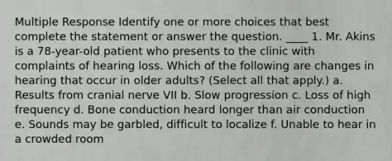 Multiple Response Identify one or more choices that best complete the statement or answer the question. ____ 1. Mr. Akins is a 78-year-old patient who presents to the clinic with complaints of hearing loss. Which of the following are changes in hearing that occur in older adults? (Select all that apply.) a. Results from cranial nerve VII b. Slow progression c. Loss of high frequency d. Bone conduction heard longer than air conduction e. Sounds may be garbled, difficult to localize f. Unable to hear in a crowded room