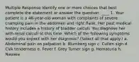 Multiple Response Identify one or more choices that best complete the statement or answer the question. ____ 1. Your patient is a 48-year-old woman with complaints of severe cramping pain in the abdomen and right flank. Her past medical history includes a history of bladder calculi. You diagnose her with renal calculi at this time. Which of the following symptoms would you expect with her diagnosis? (Select all that apply.) a. Abdominal pain on palpation b. Blumberg sign c. Cullen sign d. CVA tenderness e. Fever f. Grey Turner sign g. Hematuria h. Nausea