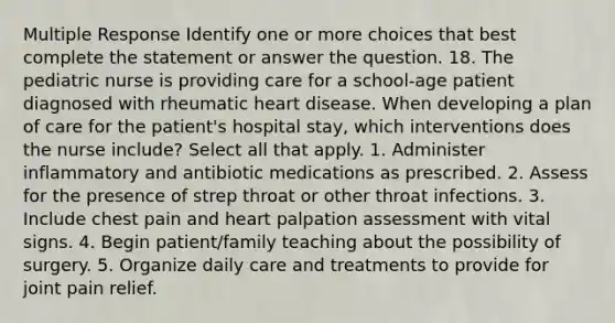 Multiple Response Identify one or more choices that best complete the statement or answer the question. 18. The pediatric nurse is providing care for a school-age patient diagnosed with rheumatic heart disease. When developing a plan of care for the patient's hospital stay, which interventions does the nurse include? Select all that apply. 1. Administer inflammatory and antibiotic medications as prescribed. 2. Assess for the presence of strep throat or other throat infections. 3. Include chest pain and heart palpation assessment with vital signs. 4. Begin patient/family teaching about the possibility of surgery. 5. Organize daily care and treatments to provide for joint pain relief.