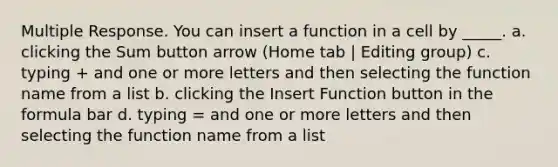 Multiple Response. You can insert a function in a cell by _____. a. clicking the Sum button arrow (Home tab | Editing group) c. typing + and one or more letters and then selecting the function name from a list b. clicking the Insert Function button in the formula bar d. typing = and one or more letters and then selecting the function name from a list