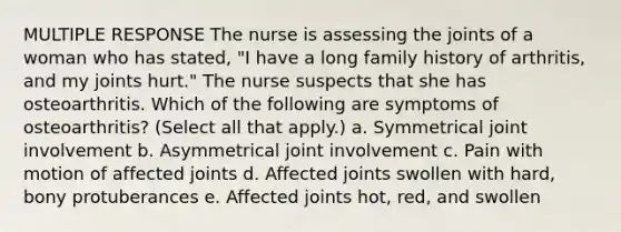 MULTIPLE RESPONSE The nurse is assessing the joints of a woman who has stated, "I have a long family history of arthritis, and my joints hurt." The nurse suspects that she has osteoarthritis. Which of the following are symptoms of osteoarthritis? (Select all that apply.) a. Symmetrical joint involvement b. Asymmetrical joint involvement c. Pain with motion of affected joints d. Affected joints swollen with hard, bony protuberances e. Affected joints hot, red, and swollen