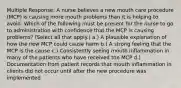 Multiple Response: A nurse believes a new mouth care procedure (MCP) is causing more mouth problems than it is helping to avoid. Which of the following must be present for the nurse to go to administration with confidence that the MCP is causing problems? (Select all that apply.) a.) A plausible explanation of how the new MCP could cause harm b.) A strong feeling that the MCP is the cause c.) Consistently seeing mouth inflammation in many of the patients who have received the MCP d.) Documentation from patient records that mouth inflammation in clients did not occur until after the new procedure was implemented