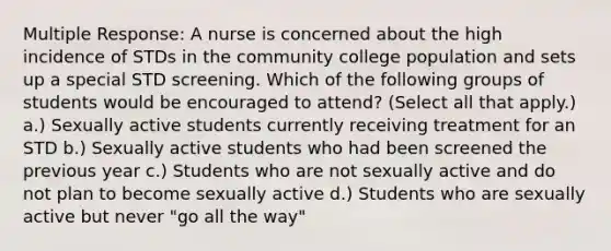 Multiple Response: A nurse is concerned about the high incidence of STDs in the community college population and sets up a special STD screening. Which of the following groups of students would be encouraged to attend? (Select all that apply.) a.) Sexually active students currently receiving treatment for an STD b.) Sexually active students who had been screened the previous year c.) Students who are not sexually active and do not plan to become sexually active d.) Students who are sexually active but never "go all the way"