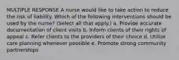 MULTIPLE RESPONSE A nurse would like to take action to reduce the risk of liability. Which of the following interventions should be used by the nurse? (Select all that apply.) a. Provide accurate documentation of client visits b. Inform clients of their rights of appeal c. Refer clients to the providers of their choice d. Utilize care planning whenever possible e. Promote strong community partnerships