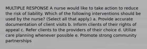 MULTIPLE RESPONSE A nurse would like to take action to reduce the risk of liability. Which of the following interventions should be used by the nurse? (Select all that apply.) a. Provide accurate documentation of client visits b. Inform clients of their rights of appeal c. Refer clients to the providers of their choice d. Utilize care planning whenever possible e. Promote strong community partnerships