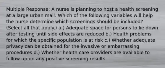 Multiple Response: A nurse is planning to host a health screening at a large urban mall. Which of the following variables will help the nurse determine which screenings should be included? (Select all that apply.) a.) Adequate space for persons to lie down after testing until side effects are reduced b.) Health problems for which the specific population is at risk c.) Whether adequate privacy can be obtained for the invasive or embarrassing procedures d.) Whether health care providers are available to follow up on any positive screening results