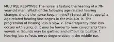 MULTIPLE RESPONSE The nurse is testing the hearing of a 78-year-old man. Which of the following age-related hearing changes should the nurse keep in mind? (Select all that apply.) a. Age-related hearing loss begins in the mid-40s. b. The progression of hearing loss is slow. c. Low-frequency tone loss occurs with aging. d. It may be harder to hear consonants than vowels. e. Sounds may be garbled and difficult to localize. f. Hearing loss reflects nerve degeneration in the middle ear.