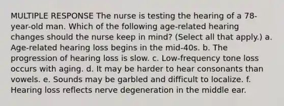 MULTIPLE RESPONSE The nurse is testing the hearing of a 78-year-old man. Which of the following age-related hearing changes should the nurse keep in mind? (Select all that apply.) a. Age-related hearing loss begins in the mid-40s. b. The progression of hearing loss is slow. c. Low-frequency tone loss occurs with aging. d. It may be harder to hear consonants than vowels. e. Sounds may be garbled and difficult to localize. f. Hearing loss reflects nerve degeneration in the middle ear.