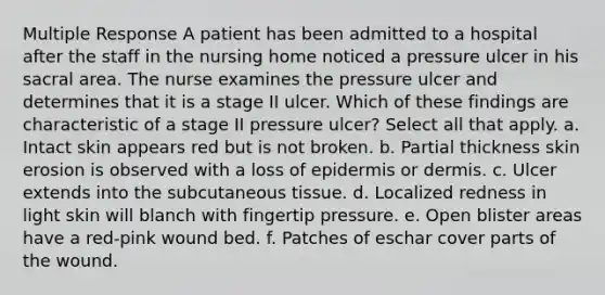 Multiple Response A patient has been admitted to a hospital after the staff in the nursing home noticed a pressure ulcer in his sacral area. The nurse examines the pressure ulcer and determines that it is a stage II ulcer. Which of these findings are characteristic of a stage II pressure ulcer? Select all that apply. a. Intact skin appears red but is not broken. b. Partial thickness skin erosion is observed with a loss of epidermis or dermis. c. Ulcer extends into the subcutaneous tissue. d. Localized redness in light skin will blanch with fingertip pressure. e. Open blister areas have a red-pink wound bed. f. Patches of eschar cover parts of the wound.