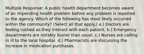 Multiple Response: A public health department becomes aware of an impending health problem before any problem is reported to the agency. Which of the following has most likely occurred within the community? (Select all that apply.) a.) Doctors are feeling rushed as they interact with each patient. b.) Emergency departments are notably busier than usual. c.) Nurses are calling in ill to the local hospital. d.) Pharmacists are discussing the increase in medication purchases.