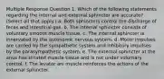 Multiple Response Question 1. Which of the following statements regarding the internal and external sphincter are accurate? (Select all that apply.) a. Both sphincters control the discharge of feces and intestinal gas. b. The internal sphincter consists of voluntary smooth muscle tissue. c. The internal sphincter is innervated by the autonomic nervous system. d. Motor impulses are carried by the sympathetic system and inhibitory impulses by the parasympathetic system. e. The external sphincter at the anus has striated muscle tissue and is not under voluntary control. f. The levator ani muscle reinforces the actions of the external sphincter.