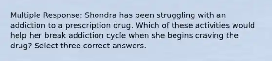 Multiple Response: Shondra has been struggling with an addiction to a prescription drug. Which of these activities would help her break addiction cycle when she begins craving the drug? Select three correct answers.