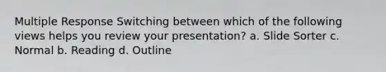 Multiple Response Switching between which of the following views helps you review your presentation? a. Slide Sorter c. Normal b. Reading d. Outline