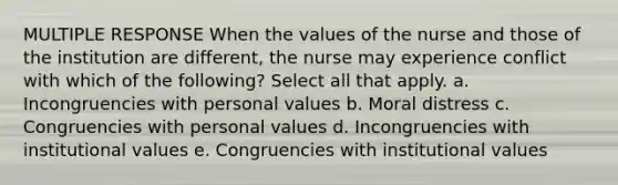 MULTIPLE RESPONSE When the values of the nurse and those of the institution are different, the nurse may experience conflict with which of the following? Select all that apply. a. Incongruencies with personal values b. Moral distress c. Congruencies with personal values d. Incongruencies with institutional values e. Congruencies with institutional values