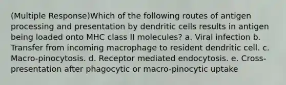 (Multiple Response)Which of the following routes of antigen processing and presentation by dendritic cells results in antigen being loaded onto MHC class II molecules? a. Viral infection b. Transfer from incoming macrophage to resident dendritic cell. c. Macro-pinocytosis. d. Receptor mediated endocytosis. e. Cross-presentation after phagocytic or macro-pinocytic uptake