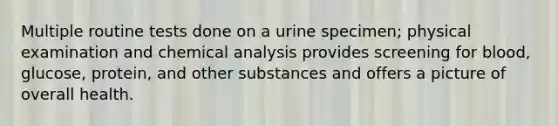 Multiple routine tests done on a urine specimen; physical examination and chemical analysis provides screening for blood, glucose, protein, and other substances and offers a picture of overall health.