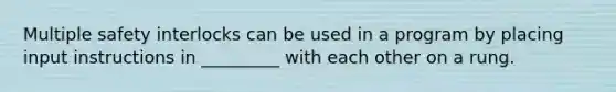 Multiple safety interlocks can be used in a program by placing input instructions in _________ with each other on a rung.