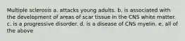 Multiple sclerosis a. attacks young adults. b. is associated with the development of areas of scar tissue in the CNS white matter. c. is a progressive disorder. d. is a disease of CNS myelin. e. all of the above