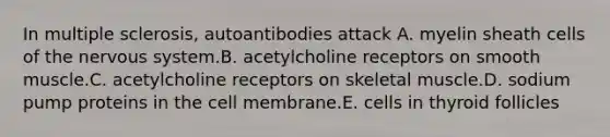 In multiple sclerosis, autoantibodies attack A. myelin sheath cells of the nervous system.B. acetylcholine receptors on smooth muscle.C. acetylcholine receptors on skeletal muscle.D. sodium pump proteins in the cell membrane.E. cells in thyroid follicles