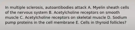 In multiple sclerosis, autoantibodies attack A. Myelin sheath cells of the <a href='https://www.questionai.com/knowledge/kThdVqrsqy-nervous-system' class='anchor-knowledge'>nervous system</a> B. Acetylcholine receptors on smooth muscle C. Acetylcholine receptors on skeletal muscle D. Sodium pump proteins in the cell membrane E. Cells in thyroid follicles?